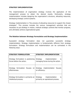 92
STRATEGY IMPLEMENTATION
The implementation of organization strategy involves the application of the
management process to obtain the desired results. Particularly, strategy
implementation includes designing the organization's structure, allocating resources,
developing strategic control systems.
Strategy implementation is "the process of allocating resources to support the chosen
strategies". This process includes the various management activities that are
necessary to put strategy in motion, institute strategic controls that monitor progress,
and ultimately achieve organizational goals.
The Relation between Strategy Formulation and Strategy Implementation
Successful strategy formulation does not guarantee successful strategy
implementation. Strategy implementation is fundamentally different from strategy
formulation. Strategy formulation and implementation can be contrasted in the
following ways:
STRATEGY FORMULATION STRATEGY IMPLEMENTATION
Strategy formulation is positioning
forces before the action.
Strategy implementation is
managing forces during the action.
Strategy formulation focuses on
effectiveness.
Strategy implementation focuses
on efficiency.
Strategy formulation is primarily an
intellectual process.
Strategy implementation is
primarily an operational process.
 
