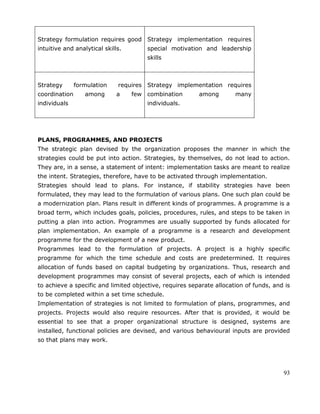 93
Strategy formulation requires good
intuitive and analytical skills.
Strategy implementation requires
special motivation and leadership
skills
Strategy formulation requires
coordination among a few
individuals
Strategy implementation requires
combination among many
individuals.
PLANS, PROGRAMMES, AND PROJECTS
The strategic plan devised by the organization proposes the manner in which the
strategies could be put into action. Strategies, by themselves, do not lead to action.
They are, in a sense, a statement of intent: implementation tasks are meant to realize
the intent. Strategies, therefore, have to be activated through implementation.
Strategies should lead to plans. For instance, if stability strategies have been
formulated, they may lead to the formulation of various plans. One such plan could be
a modernization plan. Plans result in different kinds of programmes. A programme is a
broad term, which includes goals, policies, procedures, rules, and steps to be taken in
putting a plan into action. Programmes are usually supported by funds allocated for
plan implementation. An example of a programme is a research and development
programme for the development of a new product.
Programmes lead to the formulation of projects. A project is a highly specific
programme for which the time schedule and costs are predetermined. It requires
allocation of funds based on capital budgeting by organizations. Thus, research and
development programmes may consist of several projects, each of which is intended
to achieve a specific and limited objective, requires separate allocation of funds, and is
to be completed within a set time schedule.
Implementation of strategies is not limited to formulation of plans, programmes, and
projects. Projects would also require resources. After that is provided, it would be
essential to see that a proper organizational structure is designed, systems are
installed, functional policies are devised, and various behavioural inputs are provided
so that plans may work.
 