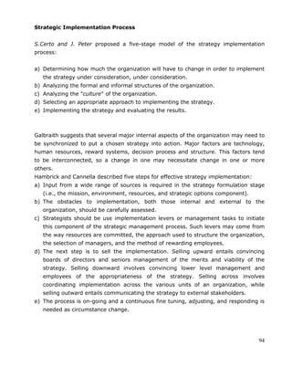 94
Strategic Implementation Process
S.Certo and J. Peter proposed a five-stage model of the strategy implementation
process:
a) Determining how much the organization will have to change in order to implement
the strategy under consideration, under consideration.
b) Analyzing the formal and informal structures of the organization.
c) Analyzing the "culture" of the organization.
d) Selecting an appropriate approach to implementing the strategy.
e) Implementing the strategy and evaluating the results.
Galbraith suggests that several major internal aspects of the organization may need to
be synchronized to put a chosen strategy into action. Major factors are technology,
human resources, reward systems, decision process and structure. This factors tend
to be interconnected, so a change in one may necessitate change in one or more
others.
Hambrick and Cannella described five steps for effective strategy implementation:
a) Input from a wide range of sources is required in the strategy formulation stage
(i.e., the mission, environment, resources, and strategic options component).
b) The obstacles to implementation, both those internal and external to the
organization, should be carefully assessed.
c) Strategists should be use implementation levers or management tasks to initiate
this component of the strategic management process. Such levers may come from
the way resources are committed, the approach used to structure the organization,
the selection of managers, and the method of rewarding employees.
d) The next step is to sell the implementation. Selling upward entails convincing
boards of directors and seniors management of the merits and viability of the
strategy. Selling downward involves convincing lower level management and
employees of the appropriateness of the strategy. Selling across involves
coordinating implementation across the various units of an organization, while
selling outward entails communicating the strategy to external stakeholders.
e) The process is on-going and a continuous fine tuning, adjusting, and responding is
needed as circumstance change.
 