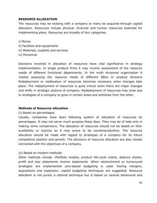 95
RESOURCE ALLOCATION
The resources may be existing with a company or many be acquired through capital
allocation. Resources include physical ,financial and human resources essential for
implementing plans. Resources are broadly of four categories.
i) Money
ii) Facilities and equipments
iii) Materials, supplies and services
iv) Personnel
Decisions involved in allocation of resources have vital significance in strategy
implementation. In single product firms it may involve assessment of the resource
needs of different functional departments. In the multi divisional organization it
implies assessing the resource needs of different SBUs or product divisions
Redeployment or reallocation of resources becomes necessary when changes take
place. The redeployment of resources is quite critical when there are major changes
and shifts in strategic posture of company. Redeployment of resources may arise due
to strategies of a company to grow in certain areas and withdraw from the other.
Methods of Resource allocation
(i) Based on percentages:
Usually, companies have been following system of allocation of resources by
percentages. It may not serve much purpose these days. They may be of help only in
making some comparisons. The allocation of resources should not be based on their
availability or scarcity as it may prove to be counterproductive. The resource
allocation should be made with regard to strategies of a company for its future
competitive position and growth. The decisions of resource allocation are also closely
connected with the objectives of a company.
(ii) Based on modern methods
Other methods include -Portfolio models, product life-cycle charts, balance sheets,
profit and loss statements income statements. When retrenchment or turnaround
strategies are implemented zero-based budgeting is used. During mergers,
acquisitions and expansion, capital budgeting techniques are suggested. Resource
allocation is not purely a rational technique but is based on several behavioral and
 