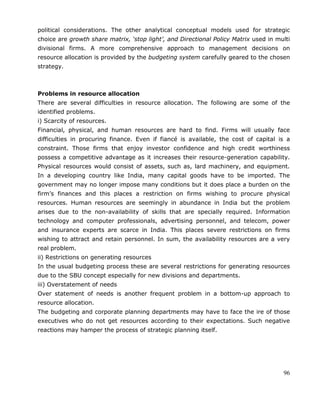 96
political considerations. The other analytical conceptual models used for strategic
choice are growth share matrix, ‘stop light’, and Directional Policy Matrix used in multi
divisional firms. A more comprehensive approach to management decisions on
resource allocation is provided by the budgeting system carefully geared to the chosen
strategy.
Problems in resource allocation
There are several difficulties in resource allocation. The following are some of the
identified problems.
i) Scarcity of resources.
Financial, physical, and human resources are hard to find. Firms will usually face
difficulties in procuring finance. Even if fiancé is available, the cost of capital is a
constraint. Those firms that enjoy investor confidence and high credit worthiness
possess a competitive advantage as it increases their resource-generation capability.
Physical resources would consist of assets, such as, lard machinery, and equipment.
In a developing country like India, many capital goods have to be imported. The
government may no longer impose many conditions but it does place a burden on the
firm‘s finances and this places a restriction on firms wishing to procure physical
resources. Human resources are seemingly in abundance in India but the problem
arises due to the non-availability of skills that are specially required. Information
technology and computer professionals, advertising personnel, and telecom, power
and insurance experts are scarce in India. This places severe restrictions on firms
wishing to attract and retain personnel. In sum, the availability resources are a very
real problem.
ii) Restrictions on generating resources
In the usual budgeting process these are several restrictions for generating resources
due to the SBU concept especially for new divisions and departments.
iii) Overstatement of needs
Over statement of needs is another frequent problem in a bottom-up approach to
resource allocation.
The budgeting and corporate planning departments may have to face the ire of those
executives who do not get resources according to their expectations. Such negative
reactions may hamper the process of strategic planning itself.
 