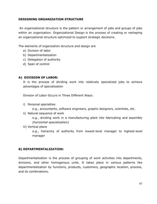 97
DESIGNING ORGANIZATION STRUCTURE
An organizational structure is the pattern or arrangement of jobs and groups of jobs
within an organization. Organizational Design is the process of creating or reshaping
an organizational structure optimized to support strategic decisions.
The elements of organization structure and design are
a) Division of labor
b) Departmentalization
c) Delegation of authority
d) Span of control
A) DIVISION OF LABOR:
It is the process of dividing work into relatively specialized jobs to achieve
advantages of specialization
Division of Labor Occurs in Three Different Ways:
i) Personal specialties
e.g., accountants, software engineers, graphic designers, scientists, etc.
ii) Natural sequence of work
e.g., dividing work in a manufacturing plant into fabricating and assembly
(horizontal specialization)
iii) Vertical plane
e.g., hierarchy of authority from lowest-level manager to highest-level
manager
B) DEPARTMENTALIZATION:
Departmentalization is the process of grouping of work activities into departments,
divisions, and other homogenous units. It takes place in various patterns like
departmentalization by functions, products, customers, geographic location, process,
and its combinations.
 