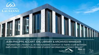 JEAN-PHILIPPE ACCART, EHL LIBRARY & ARCHIVES MANAGER
“INFORMATION LITERACY (IL) IN THE ACADEMIC CONTEXT: IS THERE A GAP BETWEEN
EMPLOYABILITY COMPETENCIES AND STUDENT INFORMATION LITERACY SKILLS?”
 
