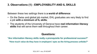 3. Observations (1) : EMPLOYABILITY AND IL SKILLS
observations and
recommandations
Between these two settings there is a world of difference:
• On the Swiss and global job market, EHL graduates are very likely to find
a job with a minimum of IL skills;
• The students of the University of Geneva have real information literacy
skills that will serve them well throughout their career.
Questions:
*Are information literacy skills really a prerequisite for professional success?*
*How much value do they have in employers’ eyes as the hiring process unfolds?*
ECIL 2017 - cop. JP ACCART 12
 