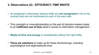 3. Observations (2) : EFFICIENCY, TIME WASTE
observations and
recommandations
• An employee’s information literacy skills are not recognized in his or her
contract and are not mentioned as such in the want ads;
• This oversight or misunderstanding on the part of decision-makers leads
to an inefficient use of time when it comes to information management ;
• Waste of time and energy is considerable without the right skills.
• There are solutions to make up for these shortcomings, including
psychological and organisational ones
ECIL 2017 - cop. JP ACCART 13
 
