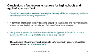 Conclusion: a few recommendations for high schools and
applied sciences field
observations and
recommandations
• Clearly to develop information and digital literacy skills among young students
or working adults as early as possible;
• A common information literacy baseline should be established and relevant exams
should be required at various stages of students’ academic careers;
• Being able to search for and critically evaluate all types of information on one’s
own should be a basic principle of any learning society;
• The principle of autonomy and access to information in general should be
universal -> see “IFLA Global Vision”
ECIL 2017 - cop. JP ACCART 14
 