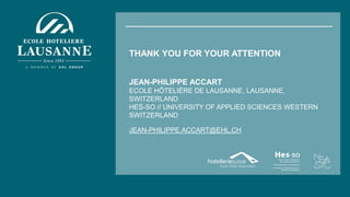 THANK YOU FOR YOUR ATTENTION
JEAN-PHILIPPE ACCART
ECOLE HÔTELIÈRE DE LAUSANNE, LAUSANNE,
SWITZERLAND
HES-SO // UNIVERSITY OF APPLIED SCIENCES WESTERN
SWITZERLAND
JEAN-PHILIPPE.ACCART@EHL.CH
 