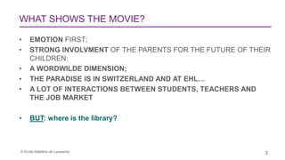 © Ecole hôtelière de Lausanne 3
WHAT SHOWS THE MOVIE?
• EMOTION FIRST;
• STRONG INVOLVMENT OF THE PARENTS FOR THE FUTURE OF THEIR
CHILDREN;
• A WORDWILDE DIMENSION;
• THE PARADISE IS IN SWITZERLAND AND AT EHL…
• A LOT OF INTERACTIONS BETWEEN STUDENTS, TEACHERS AND
THE JOB MARKET
• BUT: where is the library?
 