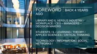 FOREWORD : BACK 4 YEARS
AGO
LIBRARY AND IL VERSUS INDUSTRY /
WORKPLACE / CEO – MANAGERS –
DECISION MAKERS
STUDENTS / IL / LEARNING / THEORY /
APPLIED SCIENCES / CRITICAL THINKING
TECHNOLOGY / INFORMATION / SOCIAL
NETWORKS /
 