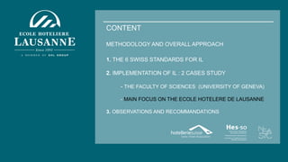 CONTENT
METHODOLOGY AND OVERALL APPROACH
1. THE 6 SWISS STANDARDS FOR IL
2. IMPLEMENTATION OF IL : 2 CASES STUDY
- THE FACULTY OF SCIENCES (UNIVERSITY OF GENEVA)
- MAIN FOCUS ON THE ECOLE HOTELERE DE LAUSANNE
3. OBSERVATIONS AND RECOMMANDATIONS
 