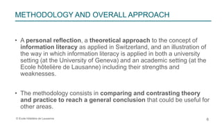 © Ecole hôtelière de Lausanne
• A personal reflection, a theoretical approach to the concept of
information literacy as applied in Switzerland, and an illustration of
the way in which information literacy is applied in both a university
setting (at the University of Geneva) and an academic setting (at the
Ecole hôtelière de Lausanne) including their strengths and
weaknesses.
• The methodology consists in comparing and contrasting theory
and practice to reach a general conclusion that could be useful for
other areas.
6
METHODOLOGY AND OVERALL APPROACH
 