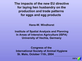 The impacts of the new EU directive
for laying hen husbandry on the
production and trade patterns
for eggs and egg products
Hans-W. Windhorst
Institute of Spatial Analysis and Planning
In Areas of Intensive Agriculture (ISPA)
University of Vechta, Germany
Congress of the
International Society of Animal Hygiene
St. Malo, October 11th, 2004
ISPA

 
