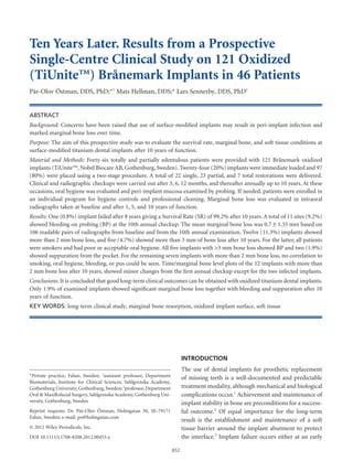 Ten Years Later. Results from a Prospective
Single-Centre Clinical Study on 121 Oxidized
(TiUnite™) Brånemark Implants in 46 Patientscid_453 852..860
Pär-Olov Östman, DDS, PhD;*†
Mats Hellman, DDS;* Lars Sennerby, DDS, PhD‡
ABSTRACT
Background: Concerns have been raised that use of surface-modiﬁed implants may result in peri-implant infection and
marked marginal bone loss over time.
Purpose: The aim of this prospective study was to evaluate the survival rate, marginal bone, and soft tissue conditions at
surface-modiﬁed titanium dental implants after 10 years of function.
Material and Methods: Forty-six totally and partially edentulous patients were provided with 121 Brånemark oxidized
implants (TiUnite™, Nobel Biocare AB, Gothenburg, Sweden). Twenty-four (20%) implants were immediate loaded and 97
(80%) were placed using a two-stage procedure. A total of 22 single, 23 partial, and 7 total restorations were delivered.
Clinical and radiographic checkups were carried out after 3, 6, 12 months, and thereafter annually up to 10 years. At these
occasions, oral hygiene was evaluated and peri-implant mucosa examined by probing. If needed, patients were enrolled in
an individual program for hygiene controls and professional cleaning. Marginal bone loss was evaluated in intraoral
radiographs taken at baseline and after 1, 5, and 10 years of function.
Results: One (0.8%) implant failed after 8 years giving a Survival Rate (SR) of 99.2% after 10 years. A total of 11 sites (9.2%)
showed bleeding on probing (BP) at the 10th annual checkup. The mean marginal bone loss was 0.7 1 1.35 mm based on
106 readable pairs of radiographs from baseline and from the 10th annual examination. Twelve (11.3%) implants showed
more than 2 mm bone loss, and ﬁve (4.7%) showed more than 3 mm of bone loss after 10 years. For the latter, all patients
were smokers and had poor or acceptable oral hygiene. All ﬁve implants with >3 mm bone loss showed BP and two (1.9%)
showed suppuration from the pocket. For the remaining seven implants with more than 2 mm bone loss, no correlation to
smoking, oral hygiene, bleeding, or pus could be seen. Time/marginal bone level plots of the 12 implants with more than
2 mm bone loss after 10 years, showed minor changes from the ﬁrst annual checkup except for the two infected implants.
Conclusions: It is concluded that good long-term clinical outcomes can be obtained with oxidized titanium dental implants.
Only 1.9% of examined implants showed signiﬁcant marginal bone loss together with bleeding and suppuration after 10
years of function.
KEY WORDS: long-term clinical study, marginal bone resorption, oxidized implant surface, soft tissue
INTRODUCTION
The use of dental implants for prosthetic replacement
of missing teeth is a well-documented and predictable
treatment modality, although mechanical and biological
complications occur.1
Achievement and maintenance of
implant stability in bone are preconditions for a success-
ful outcome.2
Of equal importance for the long-term
result is the establishment and maintenance of a soft
tissue barrier around the implant abutment to protect
the interface.3
Implant failure occurs either at an early
*Private practice, Falun, Sweden; †
assistant professor, Department
Biomaterials, Institute for Clinical Sciences, Sahlgrenska Academy,
Gothenburg University, Gothenburg, Sweden; ‡
professor, Department
Oral & Maxillofacial Surgery, Sahlgrenska Academy, Gothenburg Uni-
versity, Gothenburg, Sweden
Reprint requests: Dr. Pär-Olov Östman, Holmgatan 30, SE-79171
Falun, Sweden; e-mail: po@holmgatan.com
© 2012 Wiley Periodicals, Inc.
DOI 10.1111/j.1708-8208.2012.00453.x
852
 