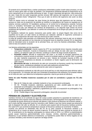El aumento de la actividad física y ciertas condiciones ambientales pueden invertir estos procesos, en ese
caso el cuerpo gana calor en lugar de perderlo. Con temperatura ambiental elevada la evaporación es el
único mecanismo por el cual puede eliminarse el calor. A mayor intensidad del ejercicio, más producción
de calor, Cada litro de sudor evaporado permite remover 580 calorías del organismo, por lo que actúa
como un verdadero factor “refrigerante”. Para que el calor se elimine del organismo ese sudor se debe
evaporar.
Tanto en reposo como en actividad, las otras formas de eliminar agua del organismo son las mismas,
aunque en cada una la proporción de pérdida se modifica La temperatura del cuerpo es regulada por el
sistema nervioso autónomo. El hipotálamo participa en el control de la temperatura corporal; funciona
corno un verdadero “termostato” que recibe impulsos de varias fuentes: en primer lugar de los termo
receptores de la piel, que detectan los cambios de temperatura, y en segundo lugar actúan los termo
receptores del hipotálamo, que detectan un cambio de la temperatura de la sangre que pasa por esta zona
del cerebro.
El hipotálamo realizará los ajustes necesarios para perder calor, la sangre llegará más cerca de la
superficie de la piel y el calor interno se eliminara por radiación; además el organismo comenzará a
transpirar y la evaporación del sudor hará que disminuya el calor corporal.
La tasa de sudación está asociada a la traslocación del volumen sanguíneo hacia la piel; por el sistema
circulatorio el calor generado en los músculos se transporta hacia la superficie corporal. En un deportista,
tanto la intensidad como la duración de la actividad física, así corno los factores ambientales, influyen
sobre la tasa de sudación corporal.

Los factores ambientales son los siguientes:
    • Temperatura ambiental: cuando supera los 27°C se recomienda tornar mayores recaudos para
        una buena hidratación. Cuando la temperatura está por debajo de este valor pero la humedad
        relativa y la radiación solar son intensas, constituye un factor de riesgo durante el ejercicio.
    • Humedad relativa: dificulta la evaporación del sudor y se limita el principal mecanismo de
        enfriamiento corporal durante la actividad. Cuando la humedad relativa es del 90-100%, la pérdida
        de calor mediante evaporación es cercana a cero. Valores de humedad mayores al 60%, en
        especial si la temperatura es elevada, se consideran un factor negativo para la eliminación del
        calor corporal.
    • Movimiento del aire: la eliminación de calor por convección se favorece cuando hay movimiento
        de aire (viento, ventiladores) alrededor de quien está realizando actividad física.
    • Radiación: el sol es una fuente adicional de calor sobre el organismo.

Cuando la temperatura ambiente es más alta que la de la piel hay un solo mecanismo para eliminar calor y
es la evaporación. Un indicador del calor que contempla la temperatura del ambiente y la humedad relativa
es el índice de calor, que determina la temperatura aparente o sea la que siente el individuo).

Índice de calor Posibles trastornos causados por el calor en corredores o grupos de (°C) alto
riesgo.

    •   Más de 54: Golpe de calor, probable insolación si hay una exposición prolongada.
    •   40- 54: Probable insolación, calambres, agotamiento por calor, posible golpe de calor si la
        exposición es prolongada o hay desarrollo de actividad física
    •   32-40: Posible insolación, calambres y agotamiento por calor si la exposición es prolongada o hay
        desarrollo de actividad física.
    •   27-32: Posible fatiga si hay exposición prolongada o desarrollo de actividad

PÉRDIDA DE LÍQUIDOS Y ELECTRÓLITOS
Cambios mínimos en el contenido de agua del cuerpo pueden perjudicar la capacidad de resistencia. La
deshidratación tiene impacto sobre los sistemas cardiovascular y termorregulador de la siguiente manera:
La pérdida de líquido disminuye el volumen del plasma y esto produce el descenso de la tensión arterial, y
por lo tanto del flujo sanguíneo hacia los músculos y piel. Debido a que hay menos sangre que alcance la
piel, la disipación del calor se dificulta. En un esfuerzo para superar esto la frecuencia cardiaca aumenta.
Por cada 0,8°C que aumenta la temperatura corporal, la frecuencia cardiaca se incrementa 10 latidos.
Cuando una persona se deshidrata más del 2% de su peso corporal, la frecuencia cardiaca y la
temperatura de su cuerpo se elevan durante el ejercicio. Si la pérdida de peso corporal es cercana al 4-
5%, el rendimiento en los deportes prolongados se reduce entre un 20% y un 3Q%•4 La deshidratación
puede causar trastornos gastrointestinales como náuseas, vómitos, calambres gastrointestinales y
flatulencia, lo que también deteriora el rendimiento. La hipertermia puede influir en forma negativa en los
procesos mentales y esto favorece la aparición de fatiga central.
 