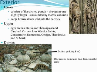 Exterior
 Lower
 consists of five arched portals - the center one
slightly larger - surrounded by marble columns
 Large bronze doors lead into the narthex
 Upper
 ogee arches, statues of Theological and
Cardinal Virtues, four Warrior Saints,
Constantine, Demetrius, George, Theodosius
and St Mark
 Domes
Diam.: 42 ft. (13.8 m.)
One central dome and four domes on the
arms
 