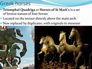 Greek horses
 Triumphal Quadriga or Horses of St Mark's is a set
of bronze statues of four horses
 Located on the terrace directly above the main arch.
 Now replaced by duplicates ,with originals in museum
 