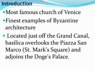 Introduction
Most famous church of Venice
Finest examples of Byzantine
architecture
 Located just off the Grand Canal,
basilica overlooks the Piazza San
Marco (St. Mark's Square) and
adjoins the Doge's Palace.
 