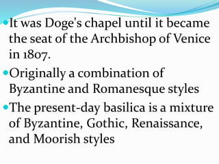It was Doge's chapel until it became
the seat of the Archbishop of Venice
in 1807.
Originally a combination of
Byzantine and Romanesque styles
The present-day basilica is a mixture
of Byzantine, Gothic, Renaissance,
and Moorish styles
 