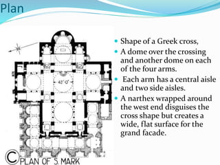 Plan
 Shape of a Greek cross,
 A dome over the crossing
and another dome on each
of the four arms.
 Each arm has a central aisle
and two side aisles.
 A narthex wrapped around
the west end disguises the
cross shape but creates a
wide, flat surface for the
grand facade.
 