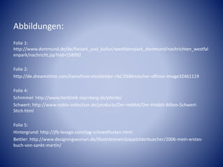Abbildungen:
Folie 1:
http://www.dortmund.de/de/freizeit_und_kultur/westfalenpark_dortmund/nachrichten_westfal
enpark/nachricht.jsp?nid=158092
Folie 2:
http://de.dreamstime.com/lizenzfreie-stockbilder-r%C3%B6mischer-offizier-image32461119
Folie 4:
Schimmel: http://www.tierklinik-starnberg.de/pferde/
Schwert: http://www.noble-collection.de/products/Der-Hobbit/Der-Hobbit-Bilbos-Schwert-
Stich.html
Folie 5:
Hintergrund: http://jfb-levage.com/tag-schneeflocken.html
Bettler: http://www.designingwoman.de/illustrationen/pappbilderbuecher/2006-mein-erstes-
buch-von-sankt-martin/
 