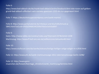 Folie 6:
http://www.bad-abbach.de/de/markt-bad-abbach/archiv/lesebuch/drei-rote-rosen-auf-gelben-
grund-bad-abbach-offenbart-sein-soziales-gewissen-1335-bis-zur-gegenwart.html
Folie 7: https://deutschistsuper.wordpress.com/sankt-martin/
Folie 8: http://www.partymaterial.de/nikolaus-und-bischofschmuck-p-
5843.html?osCsid=5f93a2968634f25fb07bb5e3c916d067
Folie 9:
Gans: http://www.labbe.de/zzzebra/index.asp?themaid=237&titelid=1208
Martinszug: http://www.ff-kell-am-see.de/willkommen/aktuelles40.html
Folie 10:
http://www.stuflesser.com/de/werke/statuen/heilige-heiliger-selige-seliger-m-n/830.html
Folie 11: http://www.ytti.de/sankt-martinumzuege-2011-laternenumzuege-berlin-3298/
Folie 12: http://www.ganz-
muenchen.de/freizeit/feiertage_christlich/sankt_martinszug/termine.html
 