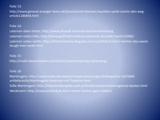 Folie 13:
http://www.general-anzeiger-bonn.de/bonn/bunte-laternen-leuchten-sankt-martin-den-weg-
article1186858.html
Folie 14:
Laternen oben rechts: http://www.altstadt-hannover.de/laternenumzug
Laternen unten links: http://www.gottfried-kinkel-grundschule.de/sankt-martin/5066/
Laternen unten rechts: http://kitchenlioness.blogspot.com.es/2014/11/saint-martins-day-sweet-
dough-men-sankt.html
Folie 15:
http://mobil.deutschebahn.com/kultur/laternenumzug-martinstag/
Folie 16:
Martinsgans: http://www.lecker.de/rezepte/rezeptsammlungen/bildergalerie-1025846-
artikelansicht/Martinsgans-Festessen-mit-Tradition.html
Süße Martinsgans: http://www.kinderspiele-welt.de/kinderrezepte/martinsgaense-backen.html
Weckmann: http://www.kuchenkult.de/st-martin-kuchen-ganz-anders/
 