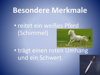 Besondere Merkmale
• reitet ein weißes Pferd
(Schimmel)
• trägt einen roten Umhang
und ein Schwert
 