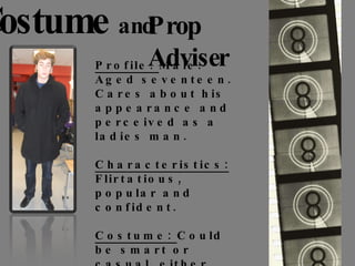 Costume   and Prop Adviser Profile:  Male. Aged seventeen. Cares about his appearance and perceived as a ladies man. Characteristics:  Flirtatious, popular and confident. Costume:  Could be smart or casual, either way interested in the latest trends and fashion and loves his appearance.  He has two different jackets, both his own items of clothing. 