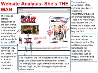 The layout and presentation of the entrance page is very simple and straightforward, based on a white background. There is no main image, but a copy of the DVD cover and a button that offers you the chance to buy the DVD. The teaser for the film is located on the entrance page. And surrounded by competition buttons. Surprisingly both pages do not have or offer social networking icons, disallowing more publicity or advertisement. There is also actress recognition to the best known ‘Amanda Bynes’.  It also informs the audience of when the film will be available to buy on DVD. Website Analysis- She’s THE MAN  However neither the entrance page or homepage for the film contain a navigational bar offering the opportunity to visit  other pages such as images, history behind the film, synopsis etc. Although they advertise the DVD there is no music player or a taster of music that could entice the viewer. 