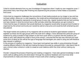 Evaluation I tried to include elements from my own knowledge of magazines when I made my own magazine cover. I discovered many new things after finishing and experiencing the process of what makes a successful front cover.  I think that my magazine challenges the conventions of real media products as my image is raw and has not been edited, where as in a real magazine, the model will be photoshoped and enhanced to create a perfect look. My magazine represents a social group of every day, regular students that are hard working and take interest in what the school has to offer and also what they themselves can get involved in.  I think that the type of institution that would distribute my magazine would either be government funded or organised by the school community as it would be sold at a low price and would be both entertaining and educational.  The target market and audience of my magazine will me aimed at students aged between sixteen to eighteen as these are the age groups within the sixth form college. I have attracted this particular group of audience by using a student of age sixteen on the front cover which is a person that the audience can relate to and I also placed the model in front of the school. I ensured that the text was informal and used some form of slang as this will be the type of language that teenagers are used to using and will therefore take interest in reading it. In the process of creating my magazine, I have learnt and gained new skills in using photoshop through creating different effects in the text and making the layout accurate by using grid lines. I also learnt how to use a correct colour scheme in order to create an even balance within the cover without making any clashes. Overall, I enjoyed the process of learning and creating a magazine. I have also gained knowledge in what works well as selling points and what doesn’t through the audience feedback and now know what improvements to make and what to include in future work when creating a magazine. 