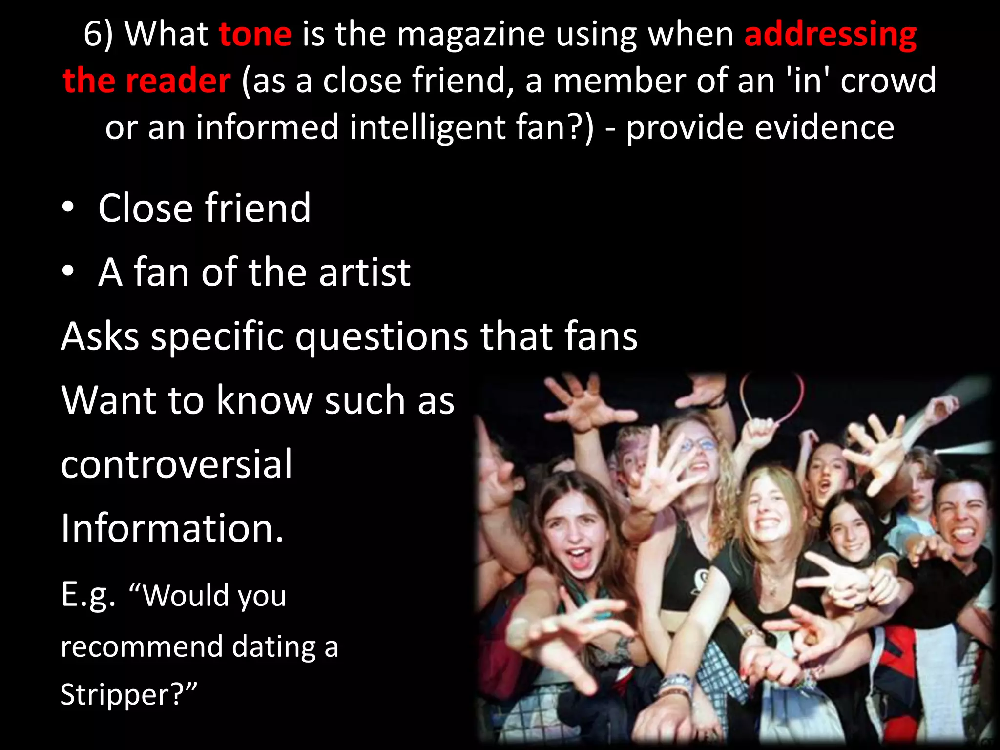 6) What tone is the magazine using when addressing the reader (as a close friend, a member of an &apos;in&apos; crowd or an informed intelligent fan?) - provide evidenceClose friend A fan of the artist Asks specific questions that fans Want to know such as controversial Information.E.g.“Would you recommend dating aStripper?”