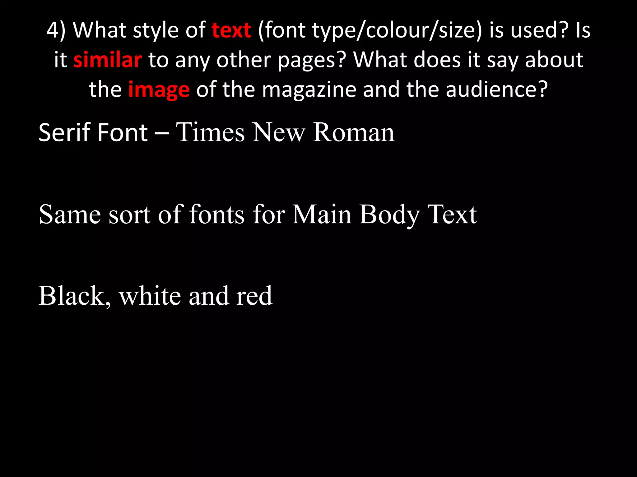 4) What style of text (font type/colour/size) is used? Is it similar to any other pages? What does it say about the image of the magazine and the audience?Serif Font – Times New RomanSame sort of fonts for Main Body TextBlack, white and red 