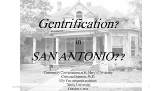 Gentrification? 
in 
SAN ANTONIO?? 
Community Conversations at St. Mary’s University 
Christine Drennon, Ph.D. 
EllyYeo (research assistant) 
Trinity University 
October 7, 2014 
10/7/2014 Christine Drennon, Ph.D., Trinity University. 1 
 