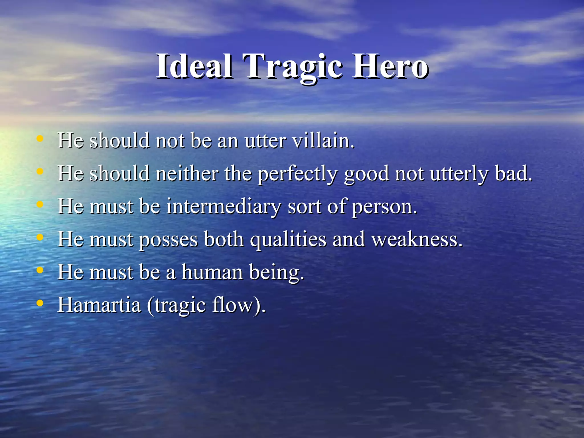 Ideal Tragic HeroIdeal Tragic Hero
• He should not be an utter villain.He should not be an utter villain.
• He should neither the perfectly good not utterly bad.He should neither the perfectly good not utterly bad.
• He must be intermediary sort of person.He must be intermediary sort of person.
• He must posses both qualities and weakness.He must posses both qualities and weakness.
• He must be a human being.He must be a human being.
• Hamartia (tragic flow).Hamartia (tragic flow).
 