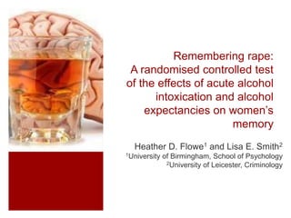 Remembering rape:
A randomised controlled test
of the effects of acute alcohol
intoxication and alcohol
expectancies on women’s
memory
Heather D. Flowe1 and Lisa E. Smith2
1University of Birmingham, School of Psychology
2University of Leicester, Criminology
 