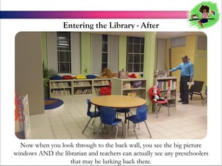 Entering the Library - After

Now when you look through to the back wall, you see the big picture
windows AND the librarian and teachers can actually see any preschoolers
that may be lurking back there.

 