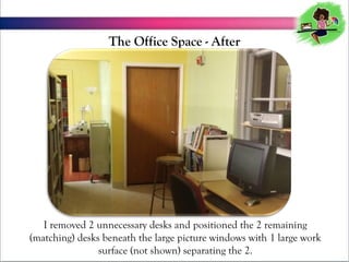 The Office Space - After

I removed 2 unnecessary desks and positioned the 2 remaining
(matching) desks beneath the large picture windows with 1 large work
surface (not shown) separating the 2.

 