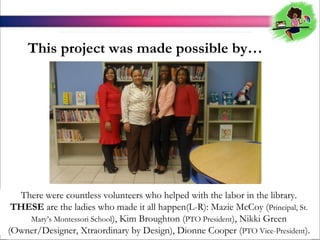 This project was made possible by

There were countless volunteers who helped with the labor in the library.
THESE are the ladies who made it all happen(L-R): Mazie McCoy (Principal, St.
Marys Montessori School), Kim Broughton (PTO President), Nikki Green
(Owner/Designer, Xtraordinary by Design), Dionne Cooper (PTO Vice-President).

 