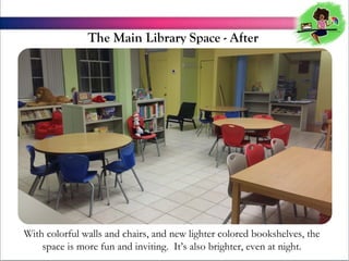 The Main Library Space - After

With colorful walls and chairs, and new lighter colored bookshelves, the
space is more fun and inviting. Its also brighter, even at night.

 