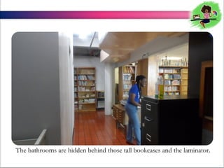 The bathrooms are hidden behind those tall bookcases and the laminator.

 