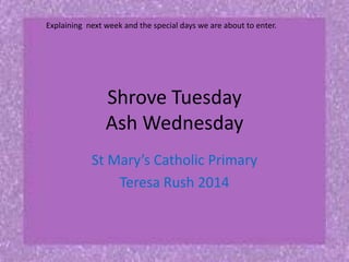 Explaining next week and the special days we are about to enter.

Shrove Tuesday
Ash Wednesday
St Mary’s Catholic Primary
Teresa Rush 2014

 