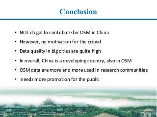 Conclusion
• NOT	illegal	to	contribute	for	OSM	in	China
• However,	no	motivation	for	the	crowd
• Data	quality	in	big	cities	are	quite	high
• In	overall,	China	is	a	developing	country,	also	in	OSM
• OSM	data	are	more	and	more	used	in	research	communities
• needs	more	promotion	for	the	public
 