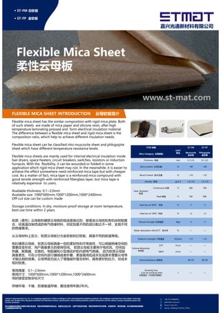 Flexible Mica Sheet
柔性云母板
www.st-mat.com
◆ ST-FM 白软板
◆ ST-FP 金软板
嘉兴光通新材料有限公司
FLEXIBLE MICA SHEET INTRODUCTION 云母软板简介
Flexible mica sheet has the similar composition with rigid mica plate. Both
of such sheets are made of mica paper and silicone resin, after high
temperature laminating pressed and form electrical insulation material.
The difference between a flexible mica sheet and rigid mica sheet is the
composition ratio, which help to achieve different insulation needs.
Flexible mica sheet can be classified into muscovite sheet and phlogopite
sheet which have different temperature resistance levels.
Flexible mica sheets are mainly used for internal electrical insulation inside
hair dryers, space heaters, circuit breakers, switches, resistors or induction
furnaces. With the flexibility, it can be wounded or folded in some
application which rigid mica sheet may not. In the meanwhile, it is easier to
achieve the effect somewhere need reinforced mica tape but with cheaper
cost. As a matter of fact, mica tape is a reinforced mica compound with
good tensile strength with reinforced fiberglass layer, but mica tape is
relatively expensive to users.
Available thickness: 0.1~2.0mm
Available size: 1000*600mm,1000*1200mm,1000*2400mm
Off-cut size can be custom made
Storage conditions: In dry, moisture-proof storage at room temperature,
best use time within 2 years.
ITEM 参数
UNIT
单位
ST-FM ST-FP
Mica Category 云母类别
Muscovite
白云母
Phlogopite
金云母
Thickness 厚度 mm 0.1-2.0 0.1-2.0
Mica content 云母含量 % >90 >90
Bond Content 胶水含量 % <10 <10
Density 密度 g/m 3 1.6~2.0 1.6~2.0
Heat Resistant
耐温
Continuous 长期 ℃ 500 700
Peak 峰值 ℃ 700 900
Heat loss at 500℃ 热损 % <1 <1
+86-573-82808953
admin@st-mat.com
www.st-mat.com
Jiaxing , Zhejiang Province, China
best use time within 2 years.
JIAXING ST NEW MATERIALS CO.,LTD is a company registered in China working on mica and industrial insulation products. Our products covering from mica sheet, mica tape,
jumbo roll, flexible mica slip plane materials for induction furnace, special parts, mica heating elements, plastic enclosures and fire sleeve, vacuum insulation panel and
ceramic products.
嘉兴光通新材料有限公司是在中国大陆注册，经营云母和绝缘材料的企业，具备自主进出口权，主要产品包括云母板，电缆云母带和炉体云母卷，云母发热件，塑料配电箱，耐火套管和真空绝缘板，
工业陶瓷异形件等产品。
软质（柔性）云母板和硬质云母板的组成是接近的，都是由云母纸和有机硅树脂复
合，经高温压制而成的电气绝缘材料，但区别是不同的成分配比不一样，实现不同
的绝缘需求。
从云母材料上区分，软质云母板分为金软板和白软板，具备不同的耐温等级。
相比硬质云母板，软质云母板具备一定的柔韧性和可弯曲性，可以根据绝缘空间的
需要改变形状，用户具备更大的使用空间。 软质云母板主要用于电吹风、空间加
热器、断路器、交换机、电阻器和小型感应炉的内部电气绝缘。 因为软质云母板
具备柔性，可在小空间内进行缠绕或者折叠，更容易用低成本完成原本需要云母带
才能达到的效果。云母带因为加入了增强玻纤复合材料，具有更好的拉力，但成本
相对较贵。
常用厚度：0.1~2.0mm
常用尺寸：1000*600mm,1000*1200mm,1000*2400mm
同时接受定制非标尺寸
存储环境：干燥、防潮室温存储，最佳使用年限2年内。
Heat loss at 700℃ 热损 % <2 <2
Flexural strength 抗弯强度 Mpa <1 <1
Water absorption 24h/23°C 吸水率 % — —
Dielectric strength 介电强度 KV/mm >15 >15
Volume Resistivity
体电阻
23℃ Ω.cm — —
500℃ Ω.cm — —
Flame Resistance 阻燃性 90-V0 90-V0
Smoking Test
（Can be smoking free)
无烟测试（可定制无烟板）
s — —
 