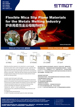 Flexible Mica Slip Plane Materials
for the Metals Melting Industry
炉体用柔性金云母隔热材料
◆ ST-RMG
◆ ST-RMGM
◆ ST-RGMG
◆ ST-COMBI
◆ ST-304T1/ T2
SPECIAL STRUCTURE 特殊结构REGULAR STRUCTURE 通用结构
www.st-mat.com
STMAT Mica Slip Plane materials (in roll or sheet form) is a result of specially
pressed mica product which is made of phlogopite mica paper , glass fiber cloth ,
silicon resin and special layer like ceramic cloth or stainless steel. The thickness
ranges from 0.2mm to 2.5mm, tensile strength is above N/15mm and temperature
嘉兴光通的ST系列柔性金云母炉体绝缘材料（卷状或片状）是由金云母纸，增强玻璃纤维布，
硅树脂及陶瓷纤维布、不锈钢层等特殊多层复合材料制成的耐高温云母绝缘材料。产品厚度自
0.2mm至2.5mm不等，拉伸强度高于N / 15mm，耐温平均高于800℃，经材料复合可耐温达
到1000 ℃ 以上。 ST系列金云母炉体绝缘材料主要用于感应炉体内部分离耐火材料衬里与无芯
+86-573-82808953
admin@st-mat.com
www.st-mat.com
Jiaxing City, Zhejiang Province, China
ranges from 0.2mm to 2.5mm, tensile strength is above N/15mm and temperature
resistance is above 800°C. STMAT Mica Slip Plane materials are primarily designed
to separate refractory linings from the coil grout of coreless induction furnaces
and offer the following benefits:
• provides a vapor barrier against carbon gases,
• provides superior slip plane properties and protects the inductor coils from the
expansion and contraction forces caused by thermal expansion of refractory lining,
• provides electrical insulation between the energized coil and the molten metal,
• optimizes the heat flow to prevent over-sintering of the refractory lining,
• prevents early leakage and subsequent costly damage to the coil,
• facilitates the “push out” of worn crucibles/linings
• extends the life of the crucible/refractory thereby reducing maintenance costs
and down time,
• ST-COMBI prevents excessive heat loss,
• ST-304T1/ T2 provides a security alarm system for molten metal leakage.
到1000 ℃ 以上。 ST系列金云母炉体绝缘材料主要用于感应炉体内部分离耐火材料衬里与无芯
感应炉的线圈灌浆，同时还具备以下优点：
•提供抵御碳气体的蒸汽屏障；
•提供优异的滑动平面性能，并保护电感线圈免受膨胀和收缩力的影响造成耐火衬里热膨胀；
•在通电线圈和熔融金属之间提供电气绝缘；
•优化热流，以防止耐火衬里过度烧结；
•防止早期泄漏和随后对线圈的昂贵损坏；
•促进磨损的坩埚/衬里的挤出
•延长坩埚/耐火材料的使用寿命，从而降低维护成本和停机时间，
•ST-COMBI 系列为陶瓷纤维复合云母卷， 用于防止过热损失，
•ST-304T1 / T2 系列为夹层不锈钢网/板复合云母卷，用于熔融金属泄漏提供安全报警系统。
JIAXING ST NEW MATERIALS CO.,LTD is a company registered in China working on mica and industrial
insulation products. Our products covering from mica sheet, mica tape, jumbo roll, flexible mica slip plane materials
for induction furnace, special parts, mica heating elements, plastic enclosures and fire sleeve, vacuum insulation
panel and ceramic products.
嘉兴光通新材料有限公司是在中国大陆注册，经营云母和绝缘材料的企业，具备自主进出口权，主要产品包括云母板，电缆云母带和
炉体云母卷，云母发热件，塑料配电箱，耐火套管和真空绝缘板，工业陶瓷异形件等产品。
 