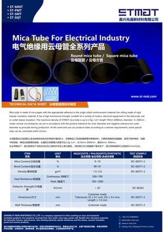 Mica Tube For Electrical Industry
电气绝缘用云母管全系列产品
◆ ST-MMT
◆ ST-PMT
◆ ST-SMT
◆ ST-SQT
嘉兴光通新材料有限公司
Round mica tube / Square mica tube
云母圆管 / 云母方管
TECHNICAL DATA SHEET 云母管通用技术规范
www.st-mat.com
Mica tube is made of mica paper with the appropriate adhesive in the single-sided reinforcement material, the rolling made of rigid
tubular insulation material. It has a high mechanical strength, suitable for a variety of motors, electrical equipment in the electrode, rod
or outlet sleeve insulation. The maximum density of STMAT mica tube is up to 2.0g / cm³, length 10mm-2000mm, diameter 4~300mm.
Under normal circumstances, we are in accordance with the positive tolerance for inner diameter and negative tolerance for outer
diameter as principle during production. At the same time we can produce tubes according to customer requirements, some special
tube can be controlled within 0.2mm.
云母管是由云母纸配以适当的胶粘剂粘合在单面补强材料上，经卷制加工而成的硬质管状绝缘材料。它具有很高的机械强度，适用于各种电机，电器
中的电极，棒或出现套管的绝缘。光通的云母管最大密度可达2.0g /cm³，长10mm-2000mm，直径4mm-300mm。
在正常情况下，我们按照生产中的内径正负公差和外径负公差为原则。 同时我们可以根据客户要求生产，部分特殊规格可以控制在0.2mm以内。
ITEM UNIT MUSCOVITE / PHLOGOPITE/SYNTHETIC TEST COMPLY
+86-573-82808953
admin@st-mat.com
www.st-mat.com
Jiaxing City, Zhejiang Province, China
JIAXING ST NEW MATERIALS CO.,LTD is a company registered in China working on mica and industrial
insulation products. Our products covering from mica sheet, mica tape, jumbo roll, flexible mica slip plane materials
for induction furnace, special parts, mica heating elements, plastic enclosures and fire sleeve, vacuum insulation
panel and ceramic products.
嘉兴光通新材料有限公司是在中国大陆注册，经营云母和绝缘材料的企业，具备自主进出口权，主要产品包括云母板，电缆云母带和
炉体云母卷，云母发热件，塑料配电箱，耐火套管和真空绝缘板，工业陶瓷异形件等产品。
ITEM
项目
UNIT
单位
MUSCOVITE / PHLOGOPITE/SYNTHETIC
白云母管/金云母管/合成云母管
TEST COMPLY
测试标准
Mica Content/云母含量 % 9~10 IEC-60371-2
Bond Content/胶水含量 % 90~91 IEC-60371-2
Density/管体密度 g/m³ 1.5~2.0 IEC-60371-2
Heat Resistance/耐温度
Continuous /持续°C 500~700
Peak /峰值°C 700~1000
Dielectric Strength/介电强
度
KV/mm > 20 IEC 60243
Dimension/尺寸 mm
Customer made
Tolerances: ID ± 0.1 mm; OD ± 0.2 mm;
Length ± 1.0 mm
IEC-60371-2
Wall Thickness/管壁厚 mm Customer made IEC-60371-2
 