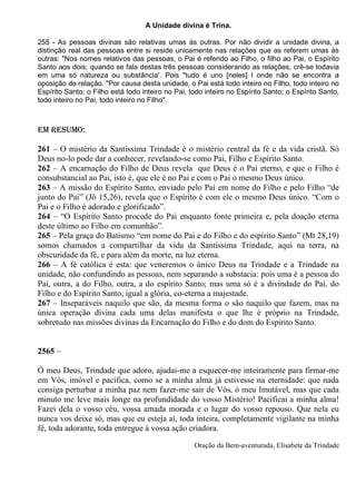 A Unidade divina é Trina.

255 - As pessoas divinas são relativas umas às outras. Por não dividir a unidade divina, a
distinção real das pessoas entre si reside unicamente nas relações que as referem umas às
outras: "Nos nomes relativos das pessoas, o Pai é referido ao Filho, o filho ao Pai, o Espírito
Santo aos dois; quando se fala destas três pessoas considerando as relações, crê-se todavia
em uma só natureza ou substância'. Pois "tudo é uno [neles] l onde não se encontra a
oposição de relação. "Por causa desta unidade, o Pai está todo inteiro no Filho, todo inteiro no
Espírito Santo; o Filho está todo inteiro no Pai, todo inteiro no Espírito Santo; o Espírito Santo,
todo inteiro no Pai, todo inteiro no Filho".



EM RESUMO:

261 – O mistério da Santíssima Trindade é o mistério central da fé e da vida cristã. Só
Deus no-lo pode dar a conhecer, revelando-se como Pai, Filho e Espírito Santo.
262 – A encarnação do Filho de Deus revela que Deus é o Pai eterno, e que o Filho é
consubstancial ao Pai, isto é, que ele é no Pai e com o Pai o mesmo Deus único.
263 – A missão do Espírito Santo, enviado pelo Pai em nome do Filho e pelo Filho “de
junto do Pai” (Jô 15,26), revela que o Espírito é com ele o mesmo Deus único. “Com o
Pai e o Filho é adorado e glorificado”.
264 – “O Espírito Santo procede do Pai enquanto fonte primeira e, pela doação eterna
deste último ao Filho em comunhão”.
265 – Pela graça do Batismo “em nome do Pai e do Filho e do espírito Santo” (Mt 28,19)
somos chamados a compartilhar da vida da Santíssima Trindade, aqui na terra, na
obscuridade da fé, e para além da morte, na luz eterna.
266 – A fé católica é esta: que veneremos o único Deus na Trindade e a Trindade na
unidade, não confundindo as pessoas, nem separando a substacia: pois uma é a pessoa do
Pai, outra, a do Filho, outra, a do espírito Santo; mas uma só é a divindade do Pai, do
Filho e do Espírito Santo, igual a glória, co-eterna a majestade.
267 – Inseparáveis naquilo que são, da mesma forma o são naquilo que fazem, mas na
única operação divina cada uma delas manifesta o que lhe é próprio na Trindade,
sobretudo nas missões divinas da Encarnação do Filho e do dom do Espírito Santo.


2565 –

Ó meu Deus, Trindade que adoro, ajudai-me a esquecer-me inteiramente para firmar-me
em Vós, imóvel e pacífica, como se a minha alma já estivesse na eternidade: que nada
consiga perturbar a minha paz nem fazer-me sair de Vós, ó meu Imutável, mas que cada
minuto me leve mais longe na profundidade do vosso Mistério! Pacificai a minha alma!
Fazei dela o vosso céu, vossa amada morada e o lugar do vosso repouso. Que nela eu
nunca vos deixe só, mas que eu esteja aí, toda inteira, completamente vigilante na minha
fé, toda adorante, toda entregue à vossa ação criadora.

                                                   Oração da Bem-aventurada, Elisabete da Trindade
 