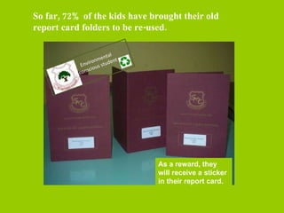 As a reward, they will receive a sticker in their report card. So far, 72% of the kids have brought their old report card folders to be re-used. Environmental conscious student 