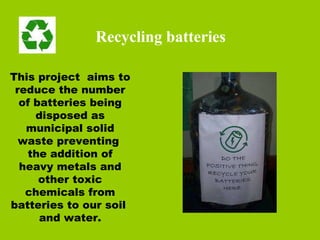 This project  aims to reduce the number of batteries being disposed as municipal solid waste preventing  the addition of heavy metals and other toxic chemicals from batteries to our soil  and water. Recycling batteries 