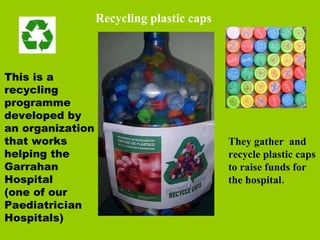 This is a recycling programme developed by an organization that works helping the Garrahan Hospital  (one of our Paediatrician Hospitals)  They gather  and recycle plastic caps to raise funds for the hospital. Recycling plastic caps 