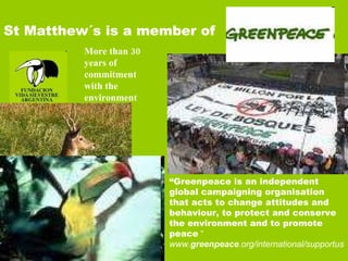 “ Greenpeace is an independent global campaigning organisation that acts to change attitudes and behaviour, to protect and conserve the environment and to promote peace  “ www. greenpeace .org/international/supportus   St Matthew´s is a member of More than 30 years of commitment with the environment 